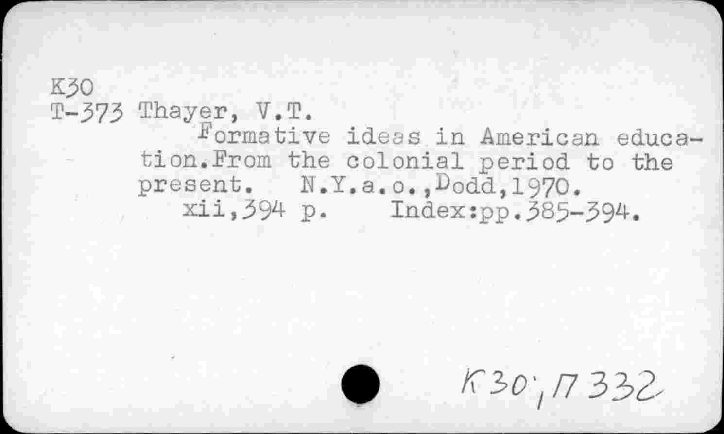 ﻿K30
T-373 Thayer, V.T.
■Normative ideas in American education.From the colonial period to the present. N.Y.a.o.,Dodd,1970.
xii,39^ p.	Index:pp.585-59^•